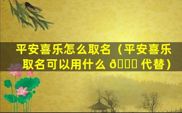 平安喜乐怎么取名（平安喜乐取名可以用什么 🍁 代替）